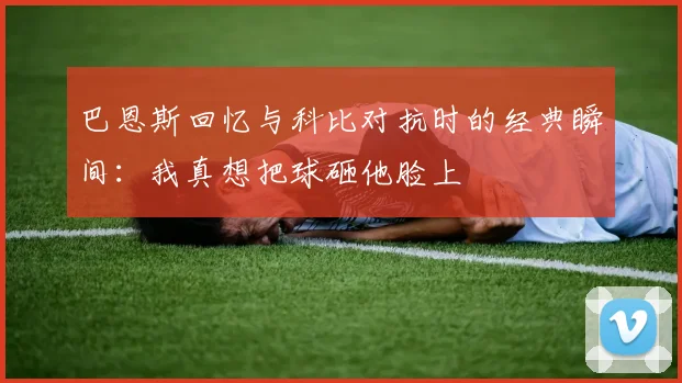 巴恩斯回忆与科比对抗时的经典瞬间：我真想把球砸他脸上