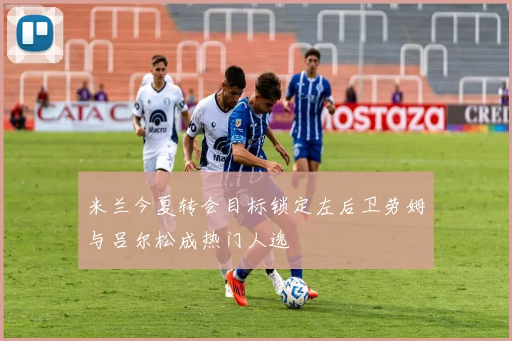 米兰今夏转会目标锁定左后卫劳姆与吕尔松成热门人选