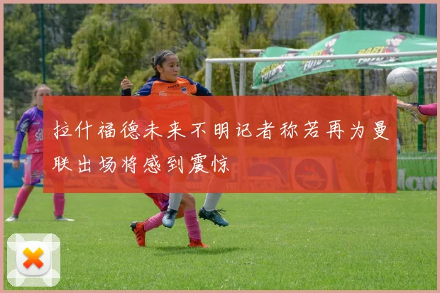 拉什福德未来不明记者称若再为曼联出场将感到震惊