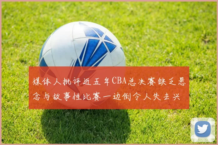媒体人批评近五年CBA总决赛缺乏悬念与故事性比赛一边倒令人失去兴趣