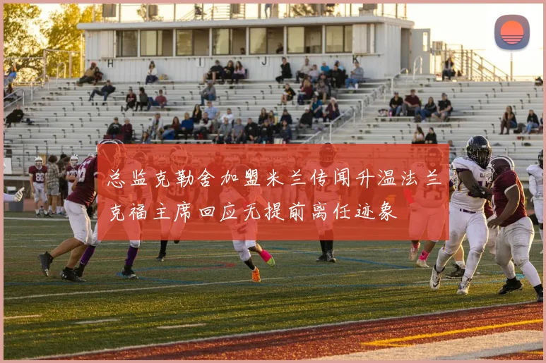 总监克勒舍加盟米兰传闻升温法兰克福主席回应无提前离任迹象