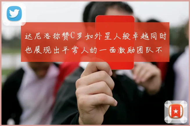 达尼洛称赞C罗如外星人般卓越同时也展现出平常人的一面激励团队不断进步