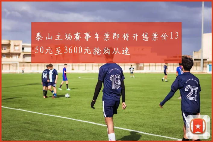 泰山主场赛事年票即将开售票价1350元至3600元抢购从速