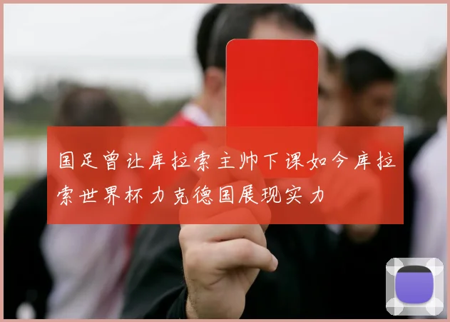国足曾让库拉索主帅下课如今库拉索世界杯力克德国展现实力