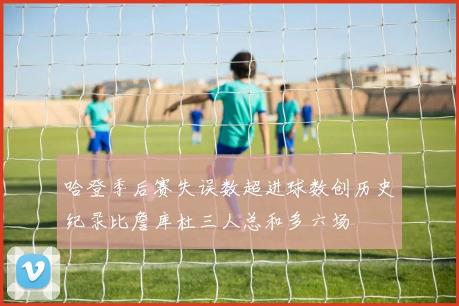 哈登季后赛失误数超进球数创历史纪录比詹库杜三人总和多六场