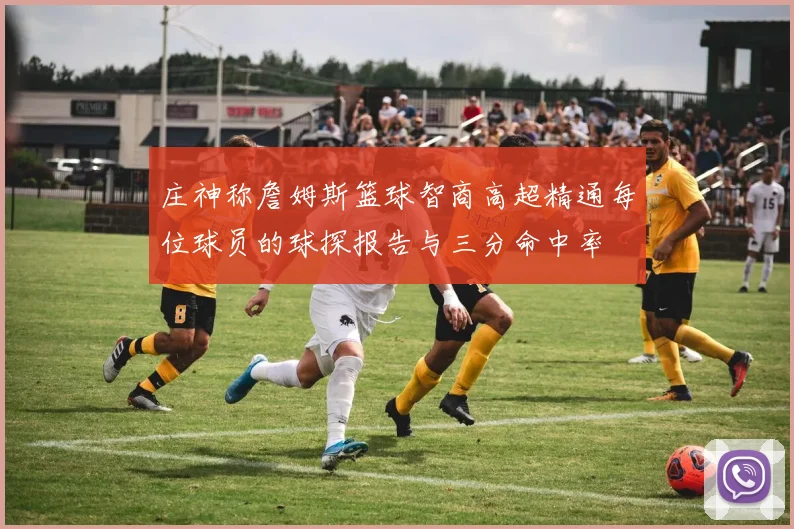庄神称詹姆斯篮球智商高超精通每位球员的球探报告与三分命中率