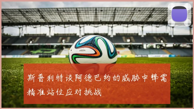 斯普利特谈阿德巴约的威胁中锋需精准站位应对挑战