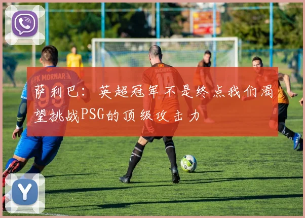 萨利巴：英超冠军不是终点我们渴望挑战PSG的顶级攻击力