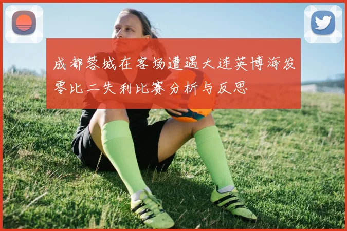 成都蓉城在客场遭遇大连英博海发零比二失利比赛分析与反思