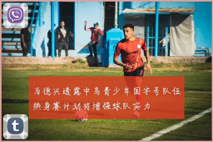 马德兴透露中乌青少年国字号队伍热身赛计划将增强球队实力