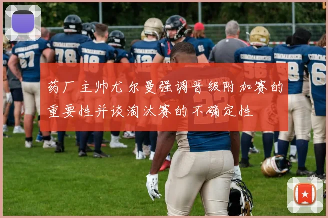 药厂主帅尤尔曼强调晋级附加赛的重要性并谈淘汰赛的不确定性