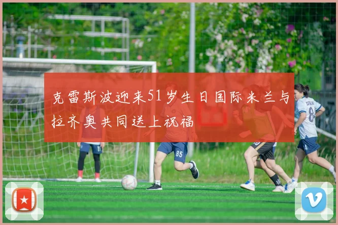 克雷斯波迎来51岁生日国际米兰与拉齐奥共同送上祝福