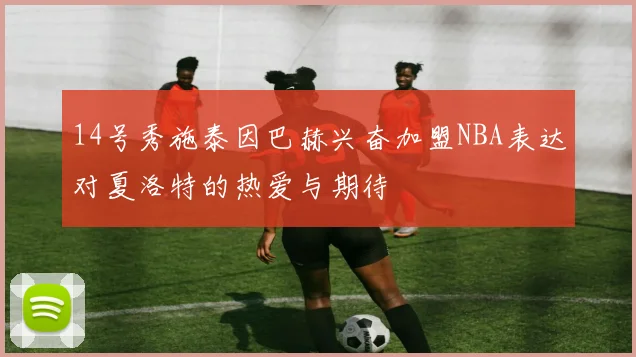 14号秀施泰因巴赫兴奋加盟NBA表达对夏洛特的热爱与期待
