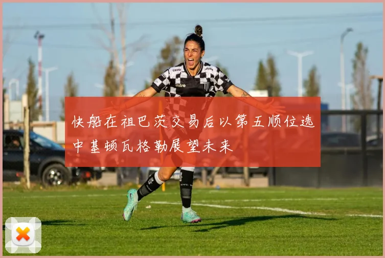快船在祖巴茨交易后以第五顺位选中基顿瓦格勒展望未来