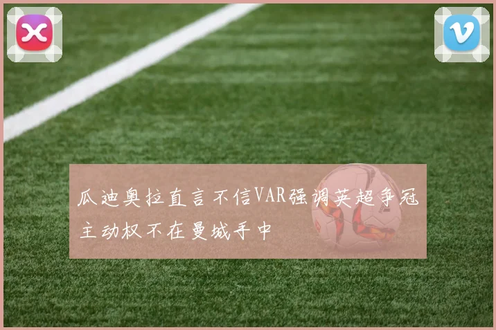 瓜迪奥拉直言不信VAR强调英超争冠主动权不在曼城手中