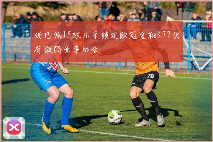 姆巴佩15球几乎锁定欧冠金靴K77仍有微弱竞争机会