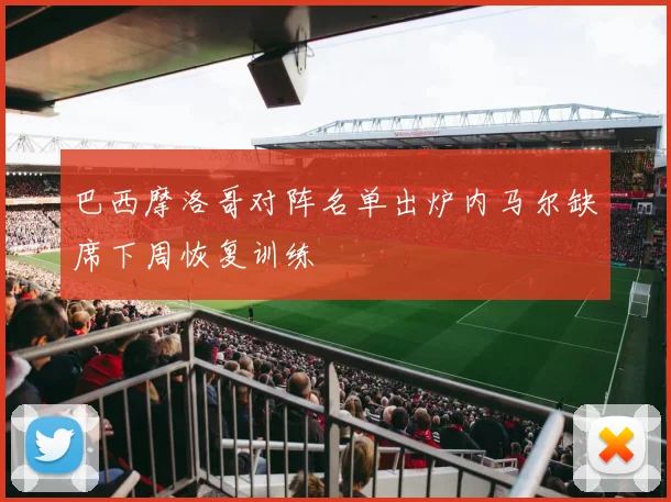 巴西摩洛哥对阵名单出炉内马尔缺席下周恢复训练