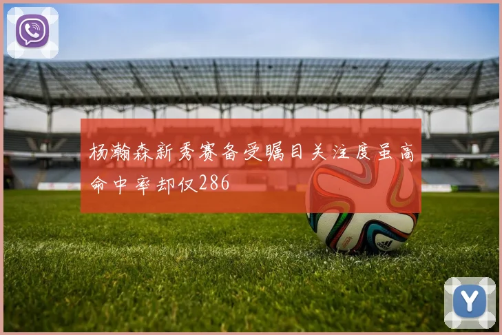 杨瀚森新秀赛备受瞩目关注度虽高命中率却仅286